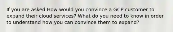 If you are asked How would you convince a GCP customer to expand their cloud services? What do you need to know in order to understand how you can convince them to expand?