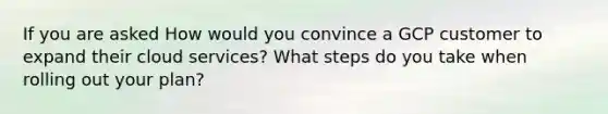 If you are asked How would you convince a GCP customer to expand their cloud services? What steps do you take when rolling out your plan?