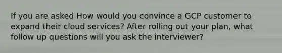 If you are asked How would you convince a GCP customer to expand their cloud services? After rolling out your plan, what follow up questions will you ask the interviewer?