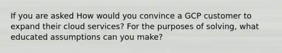 If you are asked How would you convince a GCP customer to expand their cloud services? For the purposes of solving, what educated assumptions can you make?