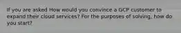 If you are asked How would you convince a GCP customer to expand their cloud services? For the purposes of solving, how do you start?