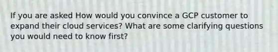 If you are asked How would you convince a GCP customer to expand their cloud services? What are some clarifying questions you would need to know first?