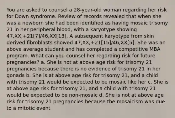 You are asked to counsel a 28-year-old woman regarding her risk for Down syndrome. Review of records revealed that when she was a newborn she had been identified as having mosaic trisomy 21 in her peripheral blood, with a karyotype showing 47,XX,+21[7]/46,XX[13]. A subsequent karyotype from skin derived fibroblasts showed 47,XX,+21[15]/46,XX[5]. She was an above average student and has completed a competitive MBA program. What can you counsel her regarding risk for future pregnancies? a. She is not at above age risk for trisomy 21 pregnancies because there is no evidence of trisomy 21 in her gonads b. She is at above age risk for trisomy 21, and a child with trisomy 21 would be expected to be mosaic like her c. She is at above age risk for trisomy 21, and a child with trisomy 21 would be expected to be non-mosaic d. She is not at above age risk for trisomy 21 pregnancies because the mosaicism was due to a mitotic event