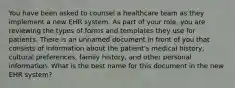 You have been asked to counsel a healthcare team as they implement a new EHR system. As part of your​ role, you are reviewing the types of forms and templates they use for patients. There is an unnamed document in front of you that consists of information about the​ patient's medical​ history, cultural​ preferences, family​ history, and other personal information. What is the best name for this document in the new EHR​ system?