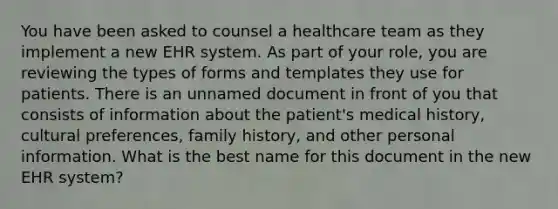 You have been asked to counsel a healthcare team as they implement a new EHR system. As part of your​ role, you are reviewing the types of forms and templates they use for patients. There is an unnamed document in front of you that consists of information about the​ patient's medical​ history, cultural​ preferences, family​ history, and other personal information. What is the best name for this document in the new EHR​ system?