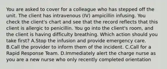 You are asked to cover for a colleague who has stepped off the unit. The client has intravenous (IV) ampicillin infusing. You check the client's chart and see that the record reflects that this client is allergic to penicillin. You go into the client's room, and the client is having difficulty breathing. Which action should you take first? A.Stop the infusion and provide emergency care. B.Call the provider to inform them of the incident. C.Call for a Rapid Response Team. D.Immediately alert the charge nurse as you are a new nurse who only recently completed orientation