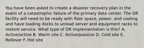 You have been asked to create a disaster recovery plan in the event of a catastrophic failure of the primary data center. The DR facility will need to be ready with floor space, power, and cooling and have loading docks to unload server and equipment racks to restore service. What type of DR implementation is this? A. Active/active B. Warm site C. Active/passive D. Cold site E. Rollover F. Hot site