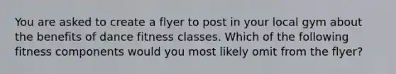 You are asked to create a flyer to post in your local gym about the benefits of dance fitness classes. Which of the following fitness components would you most likely omit from the flyer?