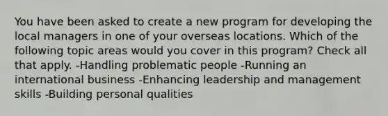 You have been asked to create a new program for developing the local managers in one of your overseas locations. Which of the following topic areas would you cover in this program? Check all that apply. -Handling problematic people -Running an international business -Enhancing leadership and management skills -Building personal qualities