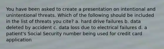 You have been asked to create a presentation on intentional and unintentional threats. Which of the following should be included in the list of threats you cite? a. hard drive failures b. data deleted by accident c. data loss due to electrical failures d. a patient's Social Security number being used for credit card application