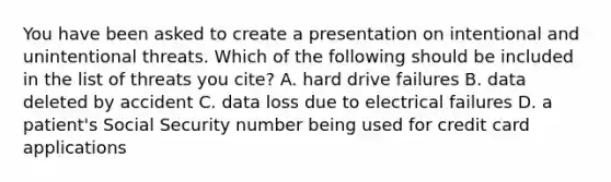 You have been asked to create a presentation on intentional and unintentional threats. Which of the following should be included in the list of threats you cite? A. hard drive failures B. data deleted by accident C. data loss due to electrical failures D. a patient's Social Security number being used for credit card applications