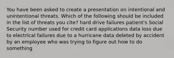 You have been asked to create a presentation on intentional and unintentional threats. Which of the following should be included in the list of threats you cite? hard drive failures patient's Social Security number used for credit card applications data loss due to electrical failures due to a hurricane data deleted by accident by an employee who was trying to figure out how to do something