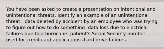 You have been asked to create a presentation on intentional and unintentional threats. Identify an example of an unintentional threat. -data deleted by accident by an employee who was trying to figure out how to do something -data loss due to electrical failures due to a hurricane -patient's Social Security number used for credit card applications -hard drive failures