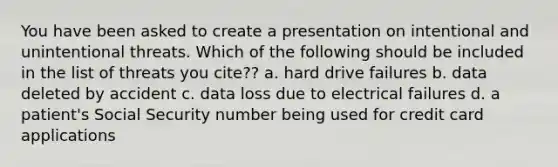 You have been asked to create a presentation on intentional and unintentional threats. Which of the following should be included in the list of threats you cite?? a. hard drive failures b. data deleted by accident c. data loss due to electrical failures d. a patient's Social Security number being used for credit card applications