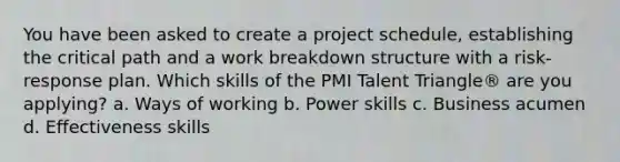 You have been asked to create a project schedule, establishing the critical path and a work breakdown structure with a risk-response plan. Which skills of the PMI Talent Triangle® are you applying? a. Ways of working b. Power skills c. Business acumen d. Effectiveness skills