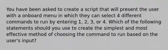 You have been asked to create a script that will present the user with a onboard menu in which they can select 4 different commands to run by entering 1, 2, 3, or 4. Which of the following statements should you use to create the simplest and most effective method of choosing the command to run based on the user's input?