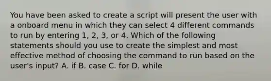 You have been asked to create a script will present the user with a onboard menu in which they can select 4 different commands to run by entering 1, 2, 3, or 4. Which of the following statements should you use to create the simplest and most effective method of choosing the command to run based on the user's input? A. if B. case C. for D. while