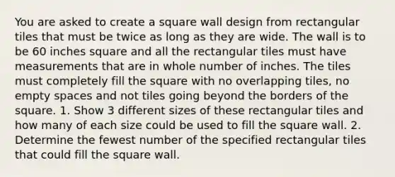 You are asked to create a square wall design from rectangular tiles that must be twice as long as they are wide. The wall is to be 60 inches square and all the rectangular tiles must have measurements that are in whole number of inches. The tiles must completely fill the square with no overlapping tiles, no empty spaces and not tiles going beyond the borders of the square. 1. Show 3 different sizes of these rectangular tiles and how many of each size could be used to fill the square wall. 2. Determine the fewest number of the specified rectangular tiles that could fill the square wall.