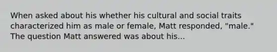 When asked about his whether his cultural and social traits characterized him as male or female, Matt responded, "male." The question Matt answered was about his...