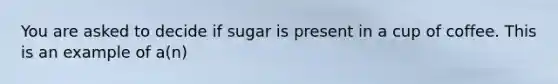 You are asked to decide if sugar is present in a cup of coffee. This is an example of a(n)