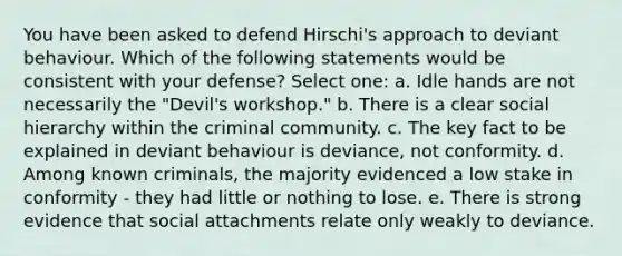 You have been asked to defend Hirschi's approach to deviant behaviour. Which of the following statements would be consistent with your defense? Select one: a. Idle hands are not necessarily the "Devil's workshop." b. There is a clear social hierarchy within the criminal community. c. The key fact to be explained in deviant behaviour is deviance, not conformity. d. Among known criminals, the majority evidenced a low stake in conformity - they had little or nothing to lose. e. There is strong evidence that social attachments relate only weakly to deviance.