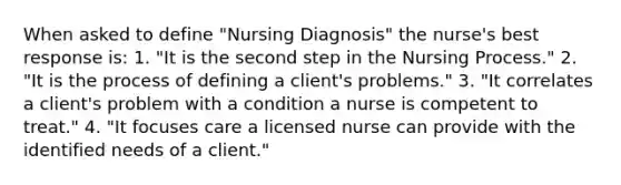 When asked to define "Nursing Diagnosis" the nurse's best response is: 1. "It is the second step in the Nursing Process." 2. "It is the process of defining a client's problems." 3. "It correlates a client's problem with a condition a nurse is competent to treat." 4. "It focuses care a licensed nurse can provide with the identified needs of a client."