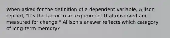 When asked for the definition of a dependent variable, Allison replied, "It's the factor in an experiment that observed and measured for change." Allison's answer reflects which category of long-term memory?