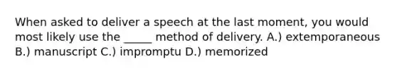 When asked to deliver a speech at the last moment, you would most likely use the _____ method of delivery. A.) extemporaneous B.) manuscript C.) impromptu D.) memorized