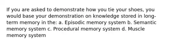 If you are asked to demonstrate how you tie your shoes, you would base your demonstration on knowledge stored in long-term memory in the: a. Episodic memory system b. Semantic memory system c. Procedural memory system d. Muscle memory system