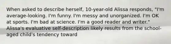 When asked to describe herself, 10-year-old Alissa responds, "I'm average-looking. I'm funny. I'm messy and unorganized. I'm OK at sports. I'm bad at science. I'm a good reader and writer." Alissa's evaluative self-description likely results from the school-aged child's tendency toward