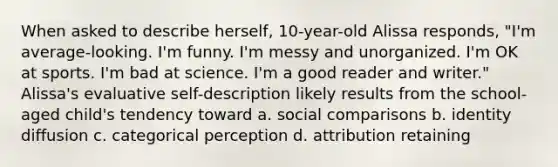 When asked to describe herself, 10-year-old Alissa responds, "I'm average-looking. I'm funny. I'm messy and unorganized. I'm OK at sports. I'm bad at science. I'm a good reader and writer." Alissa's evaluative self-description likely results from the school-aged child's tendency toward a. social comparisons b. identity diffusion c. categorical perception d. attribution retaining