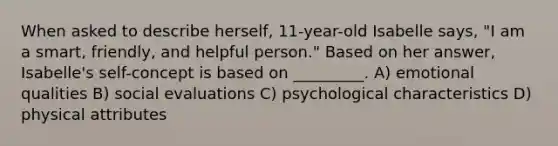 When asked to describe herself, 11-year-old Isabelle says, "I am a smart, friendly, and helpful person." Based on her answer, Isabelle's self-concept is based on _________. A) emotional qualities B) social evaluations C) psychological characteristics D) physical attributes