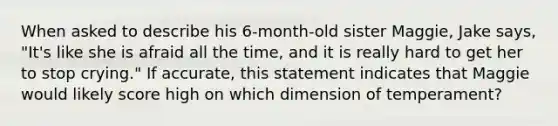 When asked to describe his 6-month-old sister Maggie, Jake says, "It's like she is afraid all the time, and it is really hard to get her to stop crying." If accurate, this statement indicates that Maggie would likely score high on which dimension of temperament?