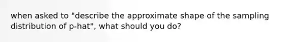 when asked to "describe the approximate shape of the sampling distribution of p-hat", what should you do?