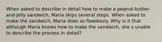 When asked to describe in detail how to make a peanut-butter-and-jelly sandwich, Maria skips several steps. When asked to make the sandwich, Maria does so flawlessly. Why is it that although Maria knows how to make the sandwich, she s unable to describe the process in detail?