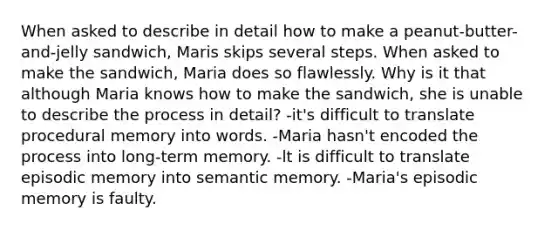 When asked to describe in detail how to make a peanut-butter-and-jelly sandwich, Maris skips several steps. When asked to make the sandwich, Maria does so flawlessly. Why is it that although Maria knows how to make the sandwich, she is unable to describe the process in detail? -it's difficult to translate procedural memory into words. -Maria hasn't encoded the process into long-term memory. -lt is difficult to translate episodic memory into semantic memory. -Maria's episodic memory is faulty.