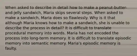 When asked to describe in detail how to make a peanut-butter-and-jelly sandwich, Maria skips several steps. When asked to make a sandwich, Maria does so flawlessly. Why is it that although Maria knows how to make a sandwich, she is unable to describe the process in detail? It is difficult to translate procedural memory into words. Maria has not encoded the process into long-term memory. It is difficult to translate episodic memory into semantic memory. Maria's episodic memory is faulty.