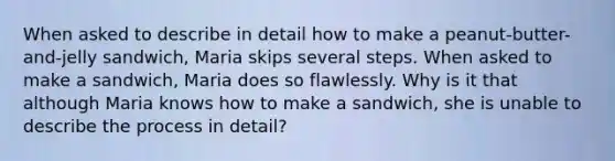 When asked to describe in detail how to make a peanut-butter-and-jelly sandwich, Maria skips several steps. When asked to make a sandwich, Maria does so flawlessly. Why is it that although Maria knows how to make a sandwich, she is unable to describe the process in detail?