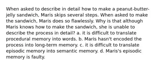 When asked to describe in detail how to make a peanut-butter-jelly sandwich, Maris skips several steps. When asked to make the sandwich, Maris does so flawlessly. Why is that although Maris knows how to make the sandwich, she is unable to describe the process in detail? a. it is difficult to translate procedural memory into words. b. Maris hasn't encoded the process into long-term memory. c. it is difficult to translate episodic memory into semantic memory. d. Maris's episodic memory is faulty.