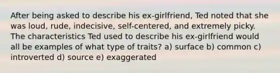 After being asked to describe his ex-girlfriend, Ted noted that she was loud, rude, indecisive, self-centered, and extremely picky. The characteristics Ted used to describe his ex-girlfriend would all be examples of what type of traits? a) surface b) common c) introverted d) source e) exaggerated