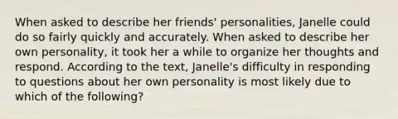 When asked to describe her friends' personalities, Janelle could do so fairly quickly and accurately. When asked to describe her own personality, it took her a while to organize her thoughts and respond. According to the text, Janelle's difficulty in responding to questions about her own personality is most likely due to which of the following?