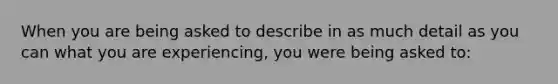 When you are being asked to describe in as much detail as you can what you are experiencing, you were being asked to: