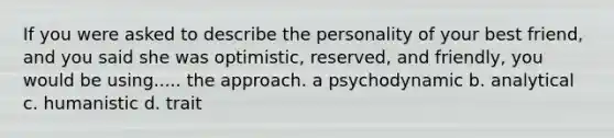 If you were asked to describe the personality of your best friend, and you said she was optimistic, reserved, and friendly, you would be using..... the approach. a psychodynamic b. analytical c. humanistic d. trait