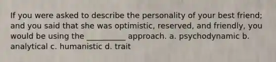 If you were asked to describe the personality of your best friend; and you said that she was optimistic, reserved, and friendly, you would be using the __________ approach. a. psychodynamic b. analytical c. humanistic d. trait