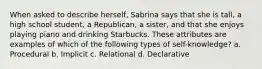 When asked to describe herself, Sabrina says that she is tall, a high school student, a Republican, a sister, and that she enjoys playing piano and drinking Starbucks. These attributes are examples of which of the following types of self-knowledge? a. Procedural b. Implicit c. Relational d. Declarative