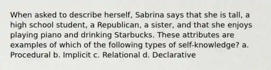 When asked to describe herself, Sabrina says that she is tall, a high school student, a Republican, a sister, and that she enjoys playing piano and drinking Starbucks. These attributes are examples of which of the following types of self-knowledge? a. Procedural b. Implicit c. Relational d. Declarative