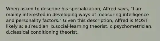 When asked to describe his specialization, Alfred says, "I am mainly interested in developing ways of measuring intelligence and personality factors." Given this description, Alfred is MOST likely a: a.Freudian. b.social-learning theorist. c.psychometrician. d.classical conditioning theorist.