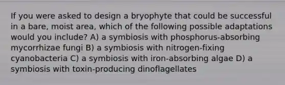 If you were asked to design a bryophyte that could be successful in a bare, moist area, which of the following possible adaptations would you include? A) a symbiosis with phosphorus-absorbing mycorrhizae fungi B) a symbiosis with nitrogen-fixing cyanobacteria C) a symbiosis with iron-absorbing algae D) a symbiosis with toxin-producing dinoflagellates