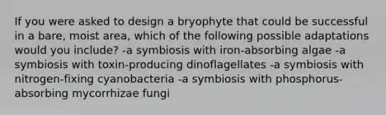 If you were asked to design a bryophyte that could be successful in a bare, moist area, which of the following possible adaptations would you include? -a symbiosis with iron-absorbing algae -a symbiosis with toxin-producing dinoflagellates -a symbiosis with nitrogen-fixing cyanobacteria -a symbiosis with phosphorus-absorbing mycorrhizae fungi