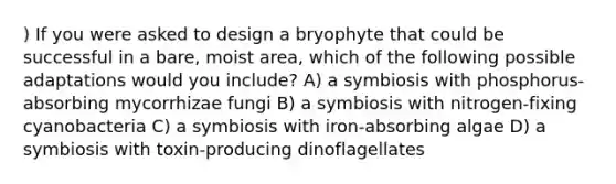 ) If you were asked to design a bryophyte that could be successful in a bare, moist area, which of the following possible adaptations would you include? A) a symbiosis with phosphorus-absorbing mycorrhizae fungi B) a symbiosis with nitrogen-fixing cyanobacteria C) a symbiosis with iron-absorbing algae D) a symbiosis with toxin-producing dinoflagellates